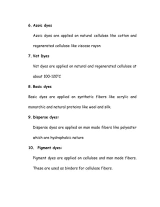 6. Azoic dyes
Azoic dyes are applied on natural cellulose like cotton and
regenerated cellulose like viscose rayon
7. Vat Dyes
Vat dyes are applied on natural and regenerated cellulose at
about 100-120o
C
8. Basic dyes
Basic dyes are applied on synthetic fibers like acrylic and
monarchic and natural proteins like wool and silk.
9. Disperse dyes:
Disperse dyes are applied on man made fibers like polyester
which are hydrophobic nature
10. Pigment dyes:
Pigment dyes are applied on cellulose and man mode fibers.
These are used as binders for cellulose fibers.
 
