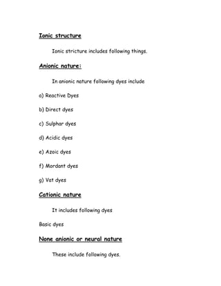 Ionic structure
Ionic stricture includes following things.
Anionic nature:
In anionic nature following dyes include
a) Reactive Dyes
b) Direct dyes
c) Sulphar dyes
d) Acidic dyes
e) Azoic dyes
f) Mordant dyes
g) Vat dyes
Cationic nature
It includes following dyes
Basic dyes
None anionic or neural nature
These include following dyes.
 