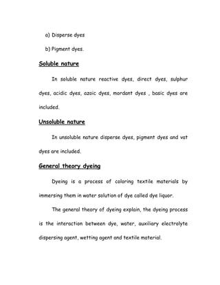 a) Disperse dyes
b) Pigment dyes.
Soluble nature
In soluble nature reactive dyes, direct dyes, sulphur
dyes, acidic dyes, azoic dyes, mordant dyes , basic dyes are
included.
Unsoluble nature
In unsoluble nature disperse dyes, pigment dyes and vat
dyes are included.
General theory dyeing
Dyeing is a process of coloring textile materials by
immersing them in water solution of dye called dye liquor.
The general theory of dyeing explain, the dyeing process
is the interaction between dye, water, auxiliary electrolyte
dispersing agent, wetting agent and textile material.
 