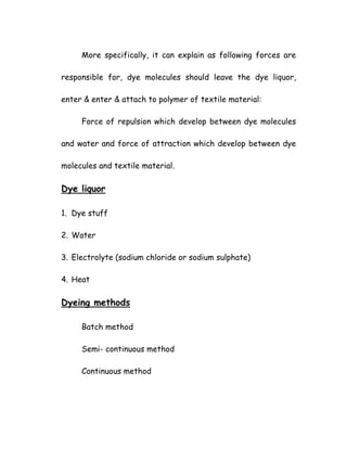 More specifically, it can explain as following forces are
responsible for, dye molecules should leave the dye liquor,
enter & enter & attach to polymer of textile material:
Force of repulsion which develop between dye molecules
and water and force of attraction which develop between dye
molecules and textile material.
Dye liquor
1. Dye stuff
2. Water
3. Electrolyte (sodium chloride or sodium sulphate)
4. Heat
Dyeing methods
Batch method
Semi- continuous method
Continuous method
 