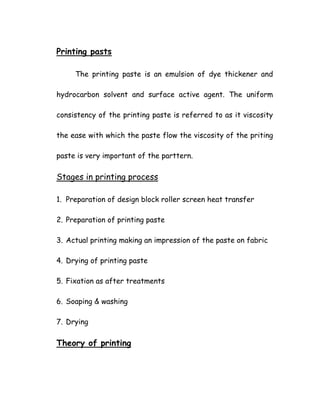 Printing pasts
The printing paste is an emulsion of dye thickener and
hydrocarbon solvent and surface active agent. The uniform
consistency of the printing paste is referred to as it viscosity
the ease with which the paste flow the viscosity of the priting
paste is very important of the parttern.
Stages in printing process
1. Preparation of design block roller screen heat transfer
2. Preparation of printing paste
3. Actual printing making an impression of the paste on fabric
4. Drying of printing paste
5. Fixation as after treatments
6. Soaping & washing
7. Drying
Theory of printing
 