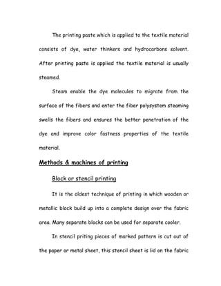 The printing paste which is applied to the textile material
consists of dye, water thinkers and hydrocarbons solvent.
After printing paste is applied the textile material is usually
steamed.
Steam enable the dye molecules to migrate from the
surface of the fibers and enter the fiber polysystem steaming
swells the fibers and ensures the better penetration of the
dye and improve color fastness properties of the textile
material.
Methods & machines of printing
Block or stencil printing
It is the oldest technique of printing in which wooden or
metallic block build up into a complete design over the fabric
area. Many separate blocks can be used for separate cooler.
In stencil priting pieces of marked pattern is cut out of
the paper or metal sheet, this stencil sheet is lid on the fabric
 