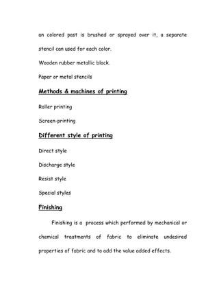 an colored past is brushed or sprayed over it, a separate
stencil can used for each color.
Wooden rubber metallic block.
Paper or metal stencils
Methods & machines of printing
Roller printing
Screen-printing
Different style of printing
Direct style
Discharge style
Resist style
Special styles
Finishing
Finishing is a process which performed by mechanical or
chemical treatments of fabric to eliminate undesired
properties of fabric and to add the value added effects.
 