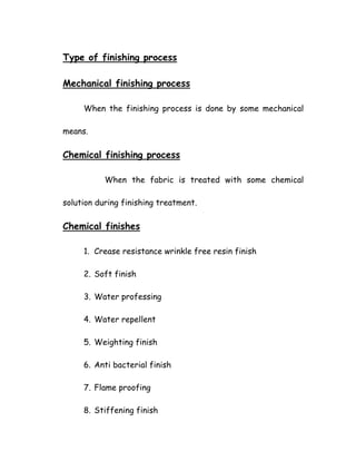 Type of finishing process
Mechanical finishing process
When the finishing process is done by some mechanical
means.
Chemical finishing process
When the fabric is treated with some chemical
solution during finishing treatment.
Chemical finishes
1. Crease resistance wrinkle free resin finish
2. Soft finish
3. Water professing
4. Water repellent
5. Weighting finish
6. Anti bacterial finish
7. Flame proofing
8. Stiffening finish
 