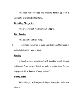 The load that develops the breaking tension (q v) it is
correctly expressed in Newton’s.
Breaking Elongation
The elongation at the breaking load (q v).
Burl Dyeing
The coloration at low temp.
1. cellulose impurities in dyed wool fabric cotton loops in
union fabric which wool is dyed.
Burling
A hand process associated with mending which involve
taking out from back of fabric or slubs or minor imperfection
trying out thick threads of warp and weft.
Burry Wool
Wool charged with vegetable impurities picked up by the
fleece.
 