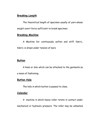 Breaking Length
The theoretical length of specimen usually of yarn whose
weight exert force sufficient to break specimen.
Breaking Machine
A Machine for continuously soften and stiff fabric,
fabric is drawn under tension of bars.
Button
A knob or disc which can be attached to the garments as
a mean of fashioning.
Button Hole
The hole in which button is passed to close.
Calendar
A machine in which heavy roller rotate in contact under
mechanical or hydraulic pressure. The roller may be unheated
 