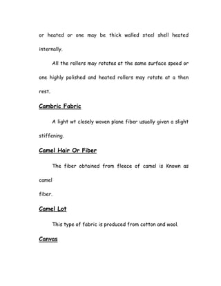or heated or one may be thick walled steel shell heated
internally.
All the rollers may rotates at the same surface speed or
one highly polished and heated rollers may rotate at a then
rest.
Cambric Fabric
A light wt closely woven plane fiber usually given a slight
stiffening.
Camel Hair Or Fiber
The fiber obtained from fleece of camel is Known as
camel
fiber.
Camel Lot
This type of fabric is produced from cotton and wool.
Canvas
 
