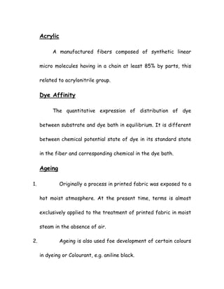 Acrylic
A manufactured fibers composed of synthetic linear
micro molecules having in a chain at least 85% by parts, this
related to acrylonitrile group.
Dye Affinity
The quantitative expression of distribution of dye
between substrate and dye bath in equilibrium. It is different
between chemical potential state of dye in its standard state
in the fiber and corresponding chemical in the dye bath.
Ageing
1. Originally a process in printed fabric was exposed to a
hot moist atmosphere. At the present time, terms is almost
exclusively applied to the treatment of printed fabric in moist
steam in the absence of air.
2. Ageing is also used foe development of certain colours
in dyeing or Colourant, e.g. aniline black.
 