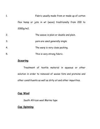 1. Fabric usually made from or made up of cotton
flex hemp or jute in wt (wave) traditionally from 200 to
2000g/m2.
2. The weave is plain or double and plain.
3. yarn are used generally single.
4. The warp is very close packing.
5. This is very strong fabric.
Scouring
Treatment of textile material in aqueous or other
solution in order to removed of waxes fats and proteins and
other constituents as well as dirty oil and other impurities.
Cap Wool
South African wool Marino type
Cap Spinning
 