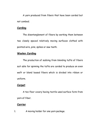 A yarn produced from fibers that have been carded but
not combed.
Carding
The disentanglement of fibers by working them between
two closely spaced relatively moving surfaces clothed with
pointed wire, pins, spikes or saw teeth.
Woolen Carding
The production of subbing from blending tufts of fibers
suit able for spinning the tufts are carded to produce an even
weft or blend loosed fibers which is divided into ribbon or
uniform.
Carpet
A tex floor covery having textile used surface form from
yarn of fiber.
Carrier
1. A moving holder for one yarn package.
 