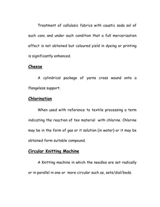Treatment of callulosic fabrics with caustic soda sol of
such conc and under such condition that a full mercerization
effect is not obtained but coloured yield in dyeing or printing
is significantly enhanced.
Cheese
A cylindrical package of yarns cross wound onto a
flangeless support.
Chlorination
When used with reference to textile processing a term
indicating the reaction of tex material with chlorine. Chlorine
may be in the form of gas or it solution (in water) or it may be
obtained form suitable compound.
Circular Knitting Machine
A Knitting machine in which the needles are set radically
or in parallel in one or more circular such as, sets/dial/beds.
 