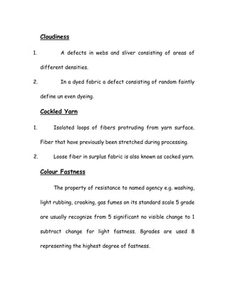 Cloudiness
1. A defects in webs and sliver consisting of areas of
different densities.
2. In a dyed fabric a defect consisting of random faintly
define un even dyeing.
Cockled Yarn
1. Isolated loops of fibers protruding from yarn surface.
Fiber that have previously been stretched during processing.
2. Loose fiber in surplus fabric is also known as cocked yarn.
Colour Fastness
The property of resistance to named agency e.g. washing,
light rubbing, croaking, gas fumes on its standard scale 5 grade
are usually recognize from 5 significant no visible change to 1
subtract change for light fastness. 8grades are used 8
representing the highest degree of fastness.
 