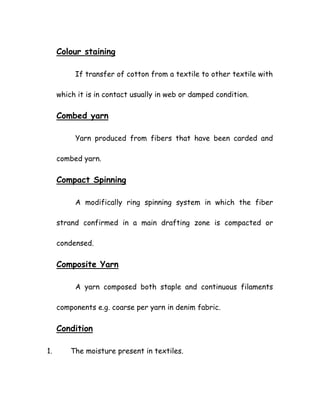Colour staining
If transfer of cotton from a textile to other textile with
which it is in contact usually in web or damped condition.
Combed yarn
Yarn produced from fibers that have been carded and
combed yarn.
Compact Spinning
A modifically ring spinning system in which the fiber
strand confirmed in a main drafting zone is compacted or
condensed.
Composite Yarn
A yarn composed both staple and continuous filaments
components e.g. coarse per yarn in denim fabric.
Condition
1. The moisture present in textiles.
 