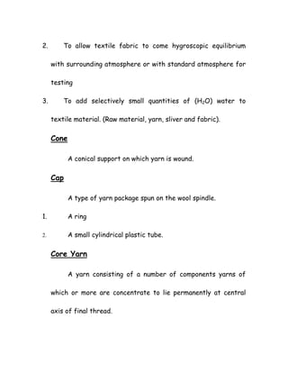 2. To allow textile fabric to come hygroscopic equilibrium
with surrounding atmosphere or with standard atmosphere for
testing
3. To add selectively small quantities of (H2O) water to
textile material. (Raw material, yarn, sliver and fabric).
Cone
A conical support on which yarn is wound.
Cap
A type of yarn package spun on the wool spindle.
1. A ring
2. A small cylindrical plastic tube.
Core Yarn
A yarn consisting of a number of components yarns of
which or more are concentrate to lie permanently at central
axis of final thread.
 