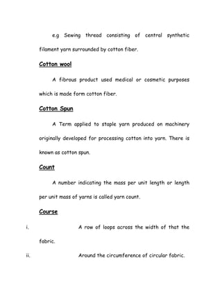 e.g Sewing thread consisting of central synthetic
filament yarn surrounded by cotton fiber.
Cotton wool
A fibrous product used medical or cosmetic purposes
which is made form cotton fiber.
Cotton Spun
A Term applied to staple yarn produced on machinery
originally developed for processing cotton into yarn. There is
known as cotton spun.
Count
A number indicating the mass per unit length or length
per unit mass of yarns is called yarn count.
Course
i. A row of loops across the width of that the
fabric.
ii. Around the circumference of circular fabric.
 