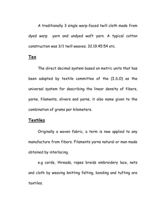 A traditionally 3 single warp-faced twill cloth made from
dyed warp yarn and undyed waft yarn. A typical cotton
construction was 3/1 twill weaves. 32.19.45:54 etc.
Tex
The direct decimal system based on metric units that has
been adopted by textile committee of the (I.S.O) as the
universal system for describing the linear density of fibers,
yarns, filaments, slivers and yarns, it also name given to the
combination of grams per kilometers.
Textiles
Originally a woven fabric, a term is now applied to any
manufacture from fibers. Filaments yarns natural or man made
obtained by interlacing.
e.g cords, threads, ropes braids embroidery lace, nets
and cloth by weaving knitting felting, bonding and tufting are
taxtiles.
 
