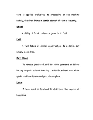 term is applied exclusively to processing at one machine
namely, the draw frame in cotton section of textile industry.
Drape
A ability of fabric to hand in graceful to fold.
Drill
A twill fabric of similar construction to a denim, but
usually piece dyed.
Dry Clean
To remove grease oil, and dirt from garments or fabric
by any organic solvent treating . suitable solvent are white
spirit trichlorethylene and perchlorethylene.
Duck
A term used in Scotland to described the degree of
bleaching.
 