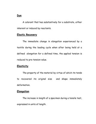 Dye
A colorant that has substantively for a substrate, either
inherent or induced by reactants.
Elastic Recovery
The immediate change in elongation experienced by a
textile during the loading cycle when after being held at a
defined elongation for a defined time, the applied tension is
reduced to pre-tension value.
Elasticity
The property of the material by virtue of which its tends
to recovered its original size and shape immediately
deformation.
Elongation
The increase in length of a specimen during a tensile test,
expressed in units of length.
 