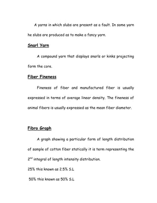 A yarns in which slubs are present as a fault. In some yarn
he slubs are produced as to make a fancy yarn.
Snarl Yarn
A compound yarn that displays snarls or kinks projecting
form the core.
Fiber Fineness
Fineness of fiber and manufactured fiber is usually
expressed in terms of average linear density. The fineness of
animal fibers is usually expressed as the mean fiber diameter.
Fibro Graph
A graph showing a particular form of length distribution
of sample of cotton fiber statically it is term representing the
2nd
integral of length intensity distribution.
25% this known as 2.5% S.L
50% this known as 50% S.L
 