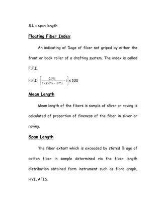 S.L = span length
Floating Fiber Index
An indicating of %age of fiber not griped by either the
front or back roller of a drafting system. The index is called
F.F.I.
F.F.I= ⎥
⎦
⎤
⎢
⎣
⎡
−
−×
1
)075.%50(2
%5.2
x 100
Mean Length
Mean length of the fibers is sample of sliver or roving is
calculated of proportion of fineness of the fiber in sliver or
roving.
Span Length
The fiber extant which is exceeded by stated % age of
cotton fiber in sample determined via the fiber length
distribution obtained form instrument such as fibro graph,
HVI, AFIS.
 