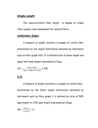 Staple Length
The characteristics fiber length is sample of staple
fiber usually visual assessment for natural fibers.
Uniformity Index
A measure of length variation in sample of cotton fiber
determined by the length distribution obtained by instrument
such as fibro graph HVI. It is defined ratio of mean length and
upper half mean length expressed as %age.
UI =
lengthHalfmeanUpper
lengthMean
x 100
U.R
A measure of length variation in a sample of cotton fiber
Determined by the (fiber length distribution obtained) by
instrument such as fibro graph it is defined as ratio of 50%
span length to 2.5% span length expressed as a%age.
UR = 100
.%5.2
.%50
×
LS
LS
 