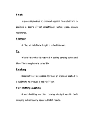 Finish
A process physical or chemical, applied to a substrate to
produce a desire effect smoothness, luster, glass, crease
resistance.
Filament
A fiber of indefinite length is called filament.
Fly
Waste fiber that is removed in during carding action and
fly off in atmosphere is called fly.
Finishing
Descriptive of processes. Physical or chemical applied to
a substrate to produce a desire effect.
Flat Knitting Machine
A welt-knitting machine having straight needle beds
carrying independently-operated latch needle.
 