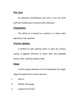 Flat Yarn
An untexture multifilament yarn with a very low twist
sufficient folding only to maintain yarn coherence.
Flammability
The ability of a material or a product in a flame under
specified a test condition.
Friction Spinning
A method of open spinning which is used two surface
moving in opposite direction to insert twist into assembly
fibers a fiber position between them.
Gauge
A term is gives indication of no of needles per unit length
along the needle bed in current practice:
1. Yarn ct.
2. Needle /inch gauge.
3. coarse/inch of fiber.
 