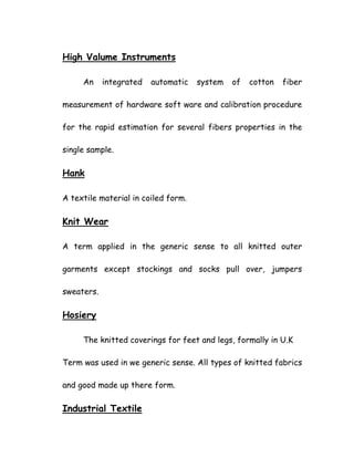 High Valume Instruments
An integrated automatic system of cotton fiber
measurement of hardware soft ware and calibration procedure
for the rapid estimation for several fibers properties in the
single sample.
Hank
A textile material in coiled form.
Knit Wear
A term applied in the generic sense to all knitted outer
garments except stockings and socks pull over, jumpers
sweaters.
Hosiery
The knitted coverings for feet and legs, formally in U.K
Term was used in we generic sense. All types of knitted fabrics
and good made up there form.
Industrial Textile
 