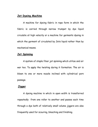 Jet Dyeing Machine
A machine for dyeing fabric in rope form in which the
fabric is carried through narrow trumpet by dye liquid
circulate at high velocity or a machine for garments dyeing in
which the garment of circulated by Jets liquid rather than by
mechanical means.
Jet Spinning
A system of staple fiber jet spinning which utilize and air
war tex. To apply the twisting during it formation. The air is
blown to one or more nozzle inclined with cylindrical yarn
passage.
Jigger
A dyeing machine in which in open width is transferred
repeatedly from one roller to another and passes each time
through a dye bath of relatively small volume jiggers are also
frequently used for scouring, bleaching and finishing.
 