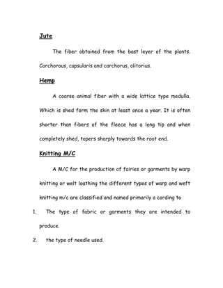 Jute
The fiber obtained from the bast leyer of the plants.
Corchorous, capsularis and carchorus, olitorius.
Hemp
A coarse animal fiber with a wide lattice type medulla.
Which is shed form the skin at least once a year. It is often
shorter than fibers of the fleece has a long tip and when
completely shed, tapers sharply towards the root end.
Knitting M/C
A M/C for the production of fairies or garments by warp
knitting or welt loathing the different types of warp and weft
knitting m/c are classified and named primarily a cording to
1. The type of fabric or garments they are intended to
produce.
2. the type of needle used.
 