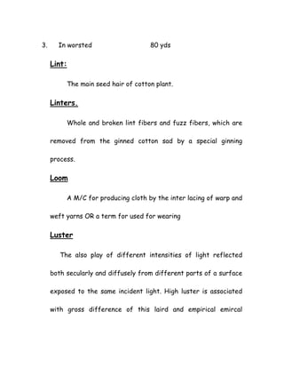 3. In worsted 80 yds
Lint:
The main seed hair of cotton plant.
Linters.
Whole and broken lint fibers and fuzz fibers, which are
removed from the ginned cotton sad by a special ginning
process.
Loom
A M/C for producing cloth by the inter lacing of warp and
weft yarns OR a term for used for wearing
Luster
The also play of different intensities of light reflected
both secularly and diffusely from different parts of a surface
exposed to the same incident light. High luster is associated
with gross difference of this laird and empirical emircal
 