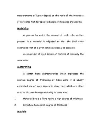 measurements of luster depend on the ratio of the internists
of reflected high for specified angle of incidence and viewing.
Matching
A process by which the amount of each color matter
present in a material is adjusted so that the final color
resembles that of a given sample as closely as passable.
A comparison of dyed sample of textiles of nominally the
same color.
Maturating
A cotton fibre characteristics which expresses the
relative degree of thickening of fibre were it is usually
estimated one of more several in direct lest which are ofter
used to discover having a maturity to some level.
1. Mature fibre is a fibre having a high degree of thickness.
2. Immature has a small degree of thickness
Madula
 