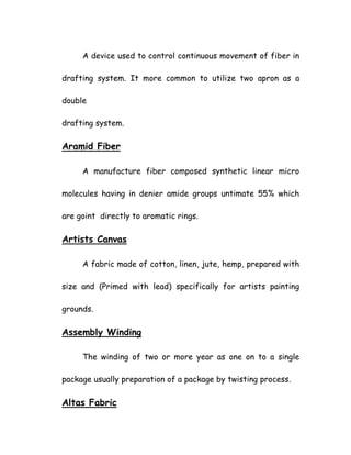 A device used to control continuous movement of fiber in
drafting system. It more common to utilize two apron as a
double
drafting system.
Aramid Fiber
A manufacture fiber composed synthetic linear micro
molecules having in denier amide groups untimate 55% which
are goint directly to aromatic rings.
Artists Canvas
A fabric made of cotton, linen, jute, hemp, prepared with
size and (Primed with lead) specifically for artists painting
grounds.
Assembly Winding
The winding of two or more year as one on to a single
package usually preparation of a package by twisting process.
Altas Fabric
 