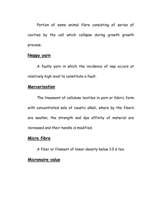 Portion of some animal fibre consisting of series of
cavities by the cell which collapse during growth growth
process.
Neppy yarn
A faulty yarn in which the incidence of nep occurs at
relatively high level to constitute a fault.
Mercerization
The lineament of cellulose textiles in yarn or fabric form
with concentrated sole of caustic alkali, where by the fibers
are swollen, the strength and dye affinity of material are
increased and their handle is modified.
Micro fibre
A fiber or filament of linear density below 1.0 d tex.
Micronaire value
 