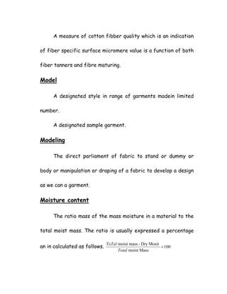 A measure of cotton fibber quality which is an indication
of fiber specific surface micromere value is a function of both
fiber tanners and fibre maturing.
Model
A designated style in range of garments madein limited
number.
A designated sample garment.
Modeling
The direct parliament of fabric to stand or dummy or
body or manipulation or draping of a fabric to develop a design
as we can a garment.
Moisture content
The ratio mass of the mass moisture in a material to the
total moist mass. The ratio is usually expressed a percentage
an in calculated as follows. 100
Massmoist
MositDry-massmoist
×
Total
ToTal
 
