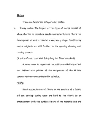 Motes
There are two broad categories of motes.
a. Fuzzy motes. The largest of this type of motes consist of
whole aborted or immature seeds covered with fuzz fibers the
development of which cased at a very early stage. Small fuzzy
motes originate as still further in the opening cleaning and
carding process.
(A price of seed coat with fairly long lint fiber attached)
A value taken to represent the acidity or alkalinity of sol
and defined also grithen of the reciprocals of the H ions
concentration or concentrated in sol value.
Pilling
Small accumulations of fibers on the surface of a fabric
pill can develop during wear are held to the fabric by an
entanglement with the surface fibers of the material and are
 