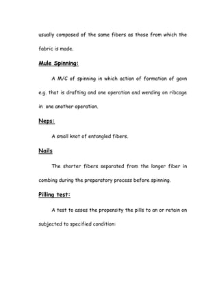 usually composed of the same fibers as those from which the
fabric is made.
Mule Spinning:
A M/C of spinning in which action of formation of gavn
e.g. that is drafting and one operation and wending on ribcage
in one another operation.
Neps:
A small knot of entangled fibers.
Nails
The shorter fibers separated from the longer fiber in
combing during the preparatory process before spinning.
Pilling test:
A test to asses the propensity the pills to an or retain on
subjected to specified condition:
 