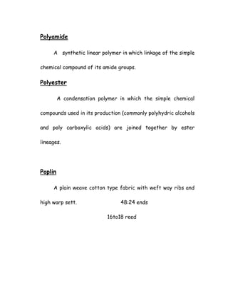 Polyamide
A synthetic linear polymer in which linkage of the simple
chemical compound of its amide groups.
Polyester
A condensation polymer in which the simple chemical
compounds used in its production (commonly polyhydric alcohols
and poly carboxylic acids) are joined together by ester
lineages.
Poplin
A plain weave cotton type fabric with weft way ribs and
high warp sett. 48:24 ends
16to18 reed
 