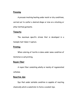 Pressing
A process involving heating under moist or dry conditions,
carried out to confer a desired shape or size on a stocking or
other knitted garments.
Tenacity
The maximum specific stress that is developed in a
tensiple test taken t rupture.
Printing
When coloring of textile is done under some condition of
limitation is call printing.
Rayon fiber
A rayon fiber consisting wholly or mainly of regenerated
cellulose.
Reactive dye
Dye that under satiable condition is capable of reacting
chemically which a substrate to form a covalent dye.
 