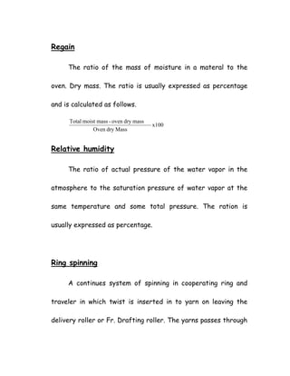 Regain
The ratio of the mass of moisture in a materal to the
oven. Dry mass. The ratio is usually expressed as percentage
and is calculated as follows.
x100
MassdryOven
massdryoven-massmoistTotal
Relative humidity
The ratio of actual pressure of the water vapor in the
atmosphere to the saturation pressure of water vapor at the
same temperature and some total pressure. The ration is
usually expressed as percentage.
Ring spinning
A continues system of spinning in cooperating ring and
traveler in which twist is inserted in to yarn on leaving the
delivery roller or Fr. Drafting roller. The yarns passes through
 