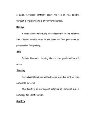 a guide. Arranged centrally about the top of ring spindle,
through a traveler on to a driven yarn package.
Roving
A name given individually or collectively to the relative,
fine fibrous strands used in the later or final processes of
preparation for spinning.
Silk
Protein filaments forming the cocoons produced by sub
worm.
Staring
Any adventitious (un wanted) color e.g. dye dirt, or iron
on textile material.
The fugitive or permanent coloring of material e.g. in
histology for identification.
Quality
 