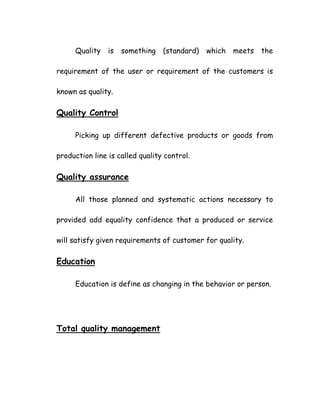 Quality is something (standard) which meets the
requirement of the user or requirement of the customers is
known as quality.
Quality Control
Picking up different defective products or goods from
production line is called quality control.
Quality assurance
All those planned and systematic actions necessary to
provided add equality confidence that a produced or service
will satisfy given requirements of customer for quality.
Education
Education is define as changing in the behavior or person.
Total quality management
 