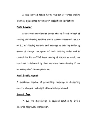 A warp knitted fabric having two set of thread making
identical single altas movement in oppositions. (direction)
Auto Leveler
A electronic auto leveler device that is fitted to back of
carding and drawing machine which scanner observed the c.v.
or S.D of feeding material and massage to drafting roller by
means of change the speed of back drafting roller and to
control the S.D or C.Vof linear density of out put material , the
resultant is delivered by that machines linear density if the
necessary draft to compensation.
Anti Static Agent
A substance capable of preventing, reducing or dissipating
electric charges that might otherwise be produced.
Anionic Dye
A dye the dissociation in aqueous solution to give a
coloured negatively charged ion.
 