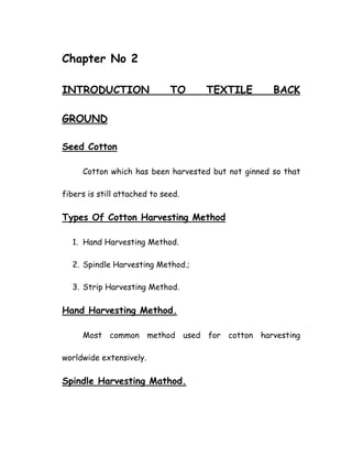 Chapter No 2
INTRODUCTION TO TEXTILE BACK
GROUND
Seed Cotton
Cotton which has been harvested but not ginned so that
fibers is still attached to seed.
Types Of Cotton Harvesting Method
1. Hand Harvesting Method.
2. Spindle Harvesting Method.;
3. Strip Harvesting Method.
Hand Harvesting Method.
Most common method used for cotton harvesting
worldwide extensively.
Spindle Harvesting Mathod.
 