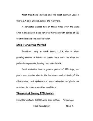 Most traditional method and the most common used in
the U.S.A spin, Greece, Israel and Australia.
A harvester passes two or three times over the same
Crop in one season. Seed varieties have a growth period of 150
to 160 days and the plant is taller.
Strip Harvesting Method
Practiced only in north texas, U.S.A. due to short
growing season. A harvester passes once over the Crop and
pulls all components, leaving the central stalk.
Seed varieties have a growth period of 120 days, and
plants are shorter due to the harshness and altitude of the
climate also, root systems are more extensive and plants are
resistant to adverse weather conditions.
Theoretical Ginning Efficiencies
Hand Harvested = 1200 Pounds seed cotton. Percentage
= 500 Pounds lint 41.66 %
 