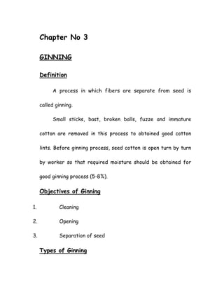 Chapter No 3
GINNING
Definition
A process in which fibers are separate from seed is
called ginning.
Small sticks, bast, broken balls, fuzze and immature
cotton are removed in this process to obtained good cotton
lints. Before ginning process, seed cotton is open turn by turn
by worker so that required moisture should be obtained for
good ginning process (5-8%).
Objectives of Ginning
1. Cleaning
2. Opening
3. Separation of seed
Types of Ginning
 