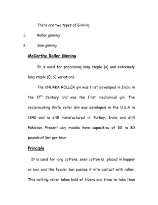 There are two types of Ginning
1. Roller ginning
2. Saw ginning
McCarthy Roller Ginning
It is used for processing long steple (s) and extremely
long staple (ELS) variations.
The CHURKA ROLLER gin was first developed in India in
the 17th
Century and was the first mechanical gin. The
reciprocating Knife roller Gin was developed in the U.S.A in
1840 and is still manufactured in Turkey, India and still
Pakistan. Present day models have capacities of 50 to 80
pounds of lint per hour.
Principle
It is used for long cottons, seen cotton is placed in hopper
or box and the feeder bar pushes it into contact with roller.
This rotting roller takes hold of fibers and tries to take then
 