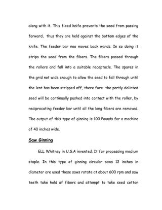 along with it. This fixed knife prevents the seed from passing
forward, thus they are held against the bottom edges of the
knife. The feeder bar neo moves back wards. In so doing it
strips the seed from the fibers. The fibers passed through
the rollers and fall into a suitable receptacle. The spares in
the grid not wide enough to allow the seed to fall through until
the lent has been stripped off, there fore the partly delinted
seed will be continually pushed into contact with the roller, by
reciprocating feeder bar until all the long fibers are removed.
The output of this type of ginning is 100 Pounds for a machine
of 40 inches wide.
Saw Ginning
ELL Whitney in U.S.A invented. It for processing medium
staple. In this type of ginning circular saws 12 inches in
diameter are used these saws rotate at about 600 rpm and saw
teeth take hold of fibers and attempt to take seed cotton
 