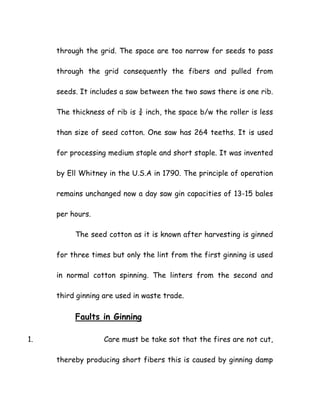 through the grid. The space are too narrow for seeds to pass
through the grid consequently the fibers and pulled from
seeds. It includes a saw between the two saws there is one rib.
The thickness of rib is ¾ inch, the space b/w the roller is less
than size of seed cotton. One saw has 264 teeths. It is used
for processing medium staple and short staple. It was invented
by Ell Whitney in the U.S.A in 1790. The principle of operation
remains unchanged now a day saw gin capacities of 13-15 bales
per hours.
The seed cotton as it is known after harvesting is ginned
for three times but only the lint from the first ginning is used
in normal cotton spinning. The linters from the second and
third ginning are used in waste trade.
Faults in Ginning
1. Care must be take sot that the fires are not cut,
thereby producing short fibers this is caused by ginning damp
 