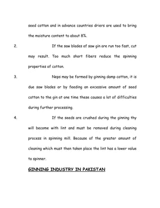 seed cotton and in advance countries driers are used to bring
the moisture content to about 8%.
2. If the saw blades of saw gin are run too fast, cut
may result. Too much short fibers reduce the spinning
properties of cotton.
3. Neps may be formed by ginning damp cotton, it is
due saw blades or by feeding an excessive amount of seed
cotton to the gin at one time these causes a lot of difficulties
during further processing.
4. If the seeds are crushed during the ginning thy
will become with lint and must be removed during cleaning
process in spinning mill. Because of the greater amount of
cleaning which must then taken place the lint has a lower value
to spinner.
GINNING INDUSTRY IN PAKISTAN
 